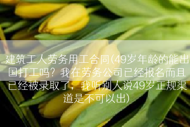 建筑工人劳务用工合同(49岁年龄的能出国打工吗？我在劳务公司已经报名而且已经被录取了，我听别人说49岁正规渠道是不可以出)