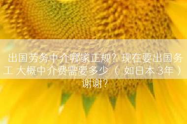 出国劳务中介哪家正规？现在要出国务工 大概中介费需要多少 （ 如日本 3年） 谢谢？