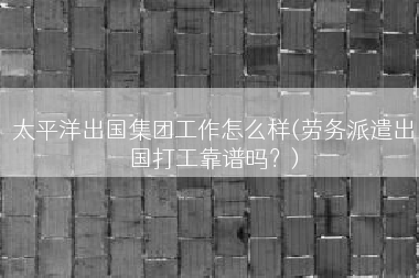 太平洋出国集团工作怎么样(劳务派遣出国打工靠谱吗？)