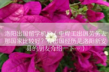 洛阳出国留学机构（电焊工出国劳务去那国家比较好？有出国经历是洛阳新安县的朋友介绍一下…）