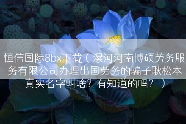 恒信国际8bx下载（漯河河南博硕劳务服务有限公司办理出国劳务的骗子耿松本真实名字叫啥？有知道的吗？）