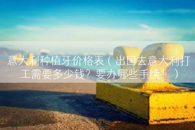 意大利种植牙价格表（出国去意大利打工需要多少钱？要办哪些手续！）