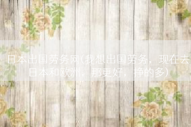 日本出国劳务网(我想出国劳务，现在去日本和欧洲，那更好，挣的多)