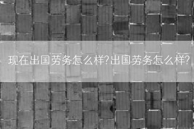 现在出国劳务怎么样?出国劳务怎么样?