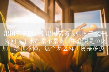 出国劳务网站（出国劳务去韩国干水产，我问下干水产累不累啊，中介说是鱼肉加工我也不懂，这个怎么样工资是多少）