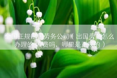 全国正规出国劳务公司（出国劳务怎么办理的.收费吗，哪里是正规的）