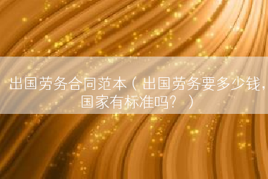 出国劳务合同范本（出国劳务要多少钱，国家有标准吗？）
