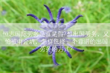 恒志国际劳务是真是假?想出国劳务，又怕被中介坑，怎样选择一个靠谱的出国劳务的方式?