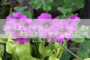 劳务派遣女工怀孕?你好，我今年36虚岁，女，因家庭贫困，想去日本打工，可以吗，谢谢?