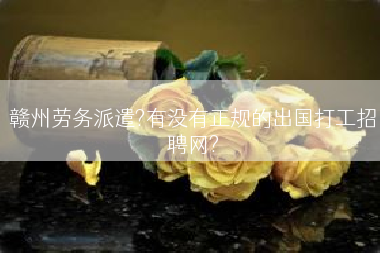 赣州劳务派遣?有没有正规的出国打工招聘网?