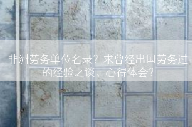 非洲劳务单位名录？求曾经出国劳务过的经验之谈、心得体会？