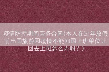 疫情防控期间劳务合同(本人在过年放假前出国旅游因疫情不能回国上班单位让回去上班怎么办呀？)