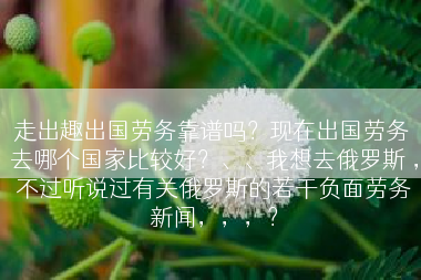 走出趣出国劳务靠谱吗？现在出国劳务 去哪个国家比较好？、、我想去俄罗斯 ，不过听说过有关俄罗斯的若干负面劳务新闻，，，？