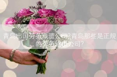 青岛出国劳务派遣公司?青岛那些是正规的劳务输出公司?
