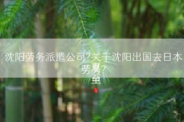 沈阳劳务派遣公司?关于沈阳出国去日本劳务?