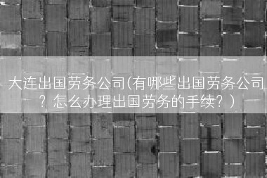 大连出国劳务公司(有哪些出国劳务公司？怎么办理出国劳务的手续？)