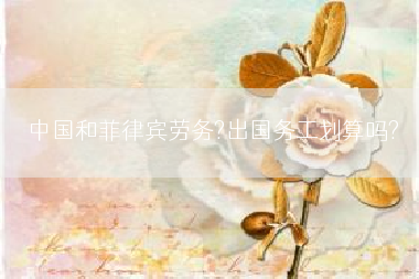 中国和菲律宾劳务?出国务工划算吗?