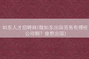 如东人才招聘网(做如东出国劳务有哪些公司啊？我想出国)