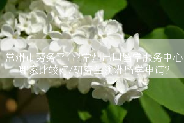 常州市劳务平台?常州出国留学服务中心哪家比较好/研究生澳洲留学申请?