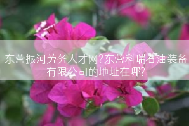 东营振河劳务人才网?东营科瑞石油装备有限公司的地址在哪?