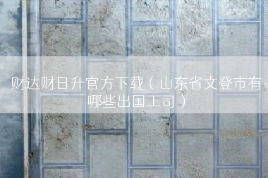 财达财日升官方下载（山东省文登市有哪些出国工司）