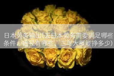日本劳务输出(去日本劳务需要满足哪些条件，途径有哪些，三年大概能挣多少)
