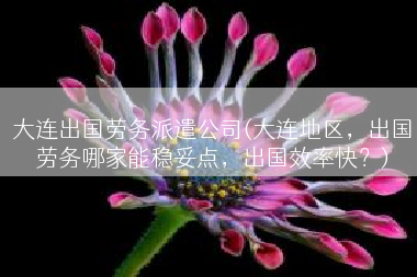 大连出国劳务派遣公司(大连地区，出国劳务哪家能稳妥点，出国效率快？)