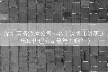深圳劳务派遣公司排名（深圳市哪家进出口代理公司最给力啊？）