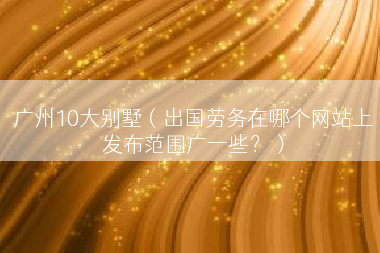 广州10大别墅（出国劳务在哪个网站上发布范围广一些？）