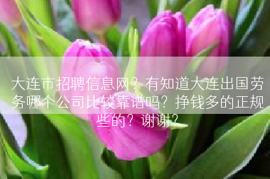 大连市招聘信息网？有知道大连出国劳务哪个公司比较靠谱吗？挣钱多的正规些的？谢谢？