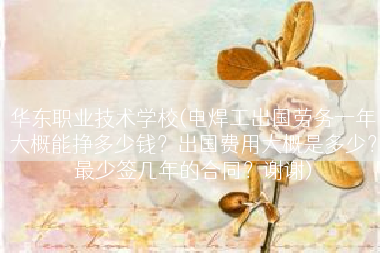 华东职业技术学校(电焊工出国劳务一年大概能挣多少钱？出国费用大概是多少？最少签几年的合同？谢谢)