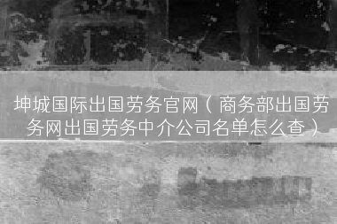 坤城国际出国劳务官网（商务部出国劳务网出国劳务中介公司名单怎么查）