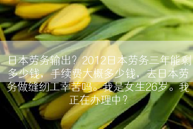 日本劳务输出？2012日本劳务三年能剩多少钱，手续费大概多少钱，去日本劳务做缝纫工幸苦吗。我是女生26岁。我正在办理中？