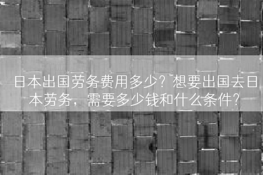 日本出国劳务费用多少？想要出国去日本劳务，需要多少钱和什么条件？