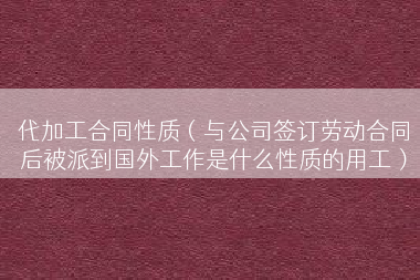 代加工合同性质（与公司签订劳动合同后被派到国外工作是什么性质的用工）