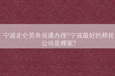 宁波北仑劳务派遣办理?宁波最好的移民公司是哪家?