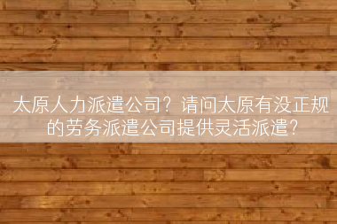 太原人力派遣公司？请问太原有没正规的劳务派遣公司提供灵活派遣？