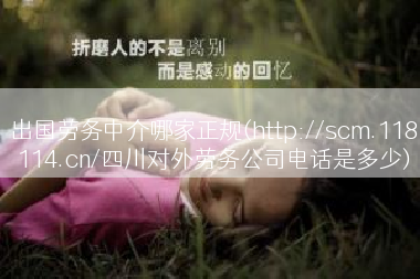 出国劳务中介哪家正规(http://scm.118114.cn/四川对外劳务公司电话是多少)