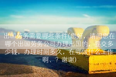 出国劳务需要哪些条件(您好，请问您在哪个出国劳务公司办理出国的，要交多少钱，办理时间多久，在哪做什么工作啊、？谢谢)