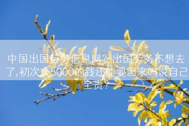 中国出国劳务信息网？出国劳务不想去了,初次交5000的钱还能要回来吗说自己全责？