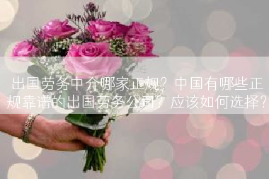 出国劳务中介哪家正规？中国有哪些正规靠谱的出国劳务公司？应该如何选择？