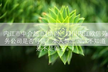 内江市中介超市(请问：四川内江欧信劳务公司是否可信？本人想出国，不知道是不是骗子。)