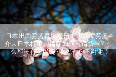 日本出国劳务真实经历（想找家劳务中介去日本打工，请问如何申请贷款？什么都没有可以吗？ 越详越好 谢谢）