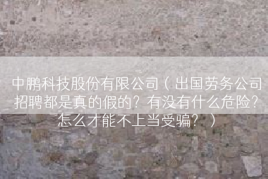 中鹏科技股份有限公司（出国劳务公司招聘都是真的假的？有没有什么危险？怎么才能不上当受骗？）