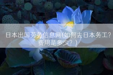 日本出国劳务信息网(如何去日本务工？费用是多少？)