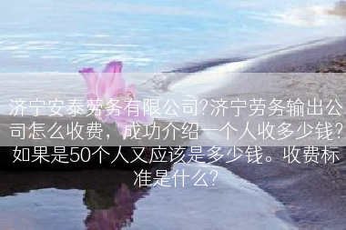 济宁安泰劳务有限公司?济宁劳务输出公司怎么收费，成功介绍一个人收多少钱？如果是50个人又应该是多少钱。收费标准是什么?