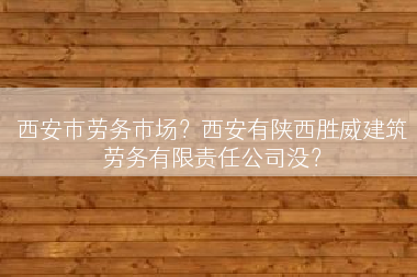 西安市劳务市场？西安有陕西胜威建筑劳务有限责任公司没？