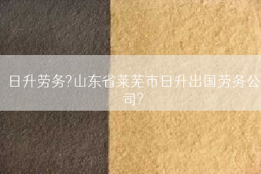 日升劳务?山东省莱芜市日升出国劳务公司?