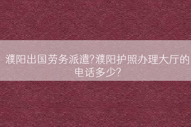 濮阳出国劳务派遣?濮阳护照办理大厅的电话多少?