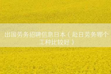 出国劳务招聘信息日本（赴日劳务哪个工种比较好）